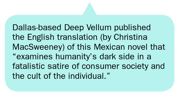 Dallas-based Deep Vellum published the English translation (by Christina MacSweeney) of this Mexican novel that “examines humanity’s dark side in a fatalistic satire of consumer society and the cult of the individual.”