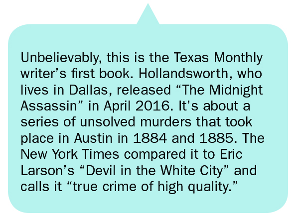 Unbelievably, this is the Texas Monthly writer’s first book. Hollandsworth, who lives in Dallas, released “The Midnight Assassin” in April 2016. It’s about a series of unsolved murders that took place in Austin in 1884 and 1885. The New York Times compared it to Eric Larson’s “Devil in the White City” and calls it “true crime of high quality.”
