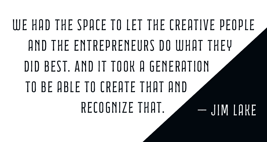  we had the space to let the creative people and the entrepreneurs do what they did best. And it took a generation to be able to create that and recognize that. — Jim Lake